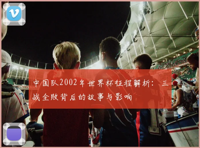 中国队2002年世界杯征程解析:三战全败背后的故事与影响