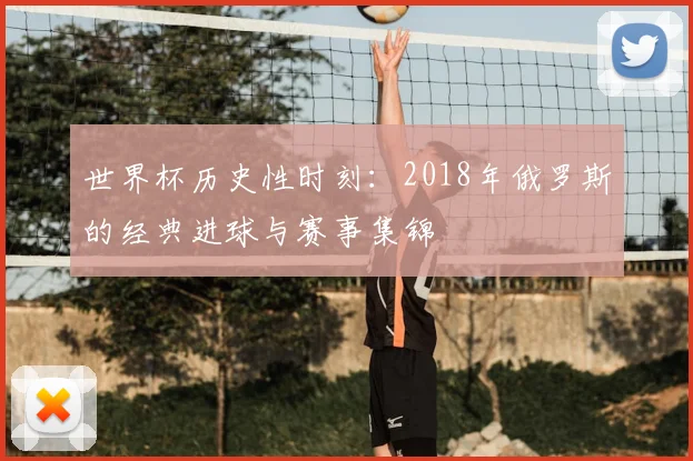世界杯历史性时刻：2018年俄罗斯的经典进球与赛事集锦