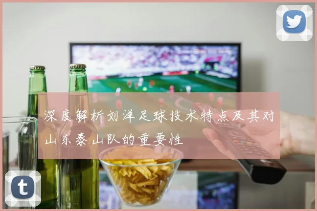 深度解析刘洋足球技术特点及其对山东泰山队的重要性