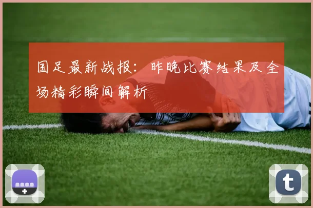 国足最新战报：昨晚比赛结果及全场精彩瞬间解析